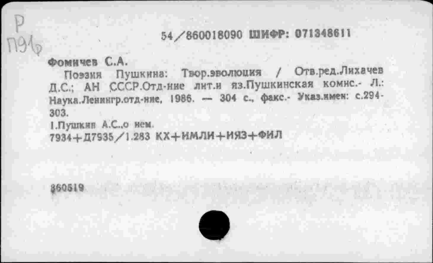 ﻿54/860018090 ШИФР: 071348611
Фомичев С.А.
Поэзия Пушкина: Твор.эволюния / Отв.ред.Лихачев Д.С.; АН СССР.Отд-иие лит.и яз.Пушкинская комис.- Л.: Наука.Ленингр.отд-ние, 1986. — 304 с., факс- Указ.имен: с.294-303.
I.Пушкин А.С.,0 нем
7934+Д7935/1.283 КХ+ИМЛИ+ИЯЗ+ФИЛ
#60519